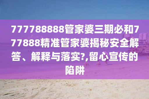 777788888管家婆三期必和777888精准管家婆揭秘安全解答、解释与落实?,留心宣传的陷阱