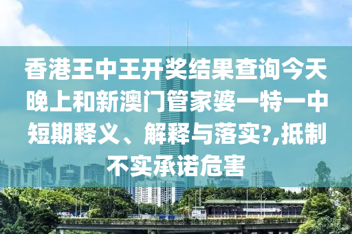 香港王中王开奖结果查询今天晚上和新澳门管家婆一特一中短期释义、解释与落实?,抵制不实承诺危害