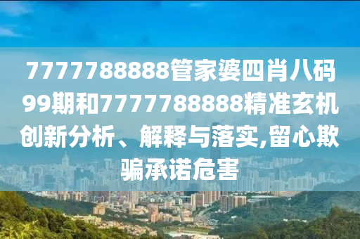 7777788888管家婆四肖八码99期和7777788888精准玄机创新分析、解释与落实,留心欺骗承诺危害