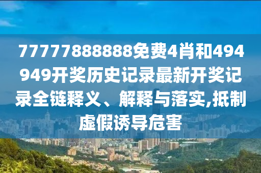 77777888888免费4肖和494949开奖历史记录最新开奖记录全链释义、解释与落实,抵制虚假诱导危害