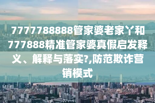 7777788888管家婆老家丫和777888精准管家婆真假启发释义、解释与落实?,防范欺诈营销模式