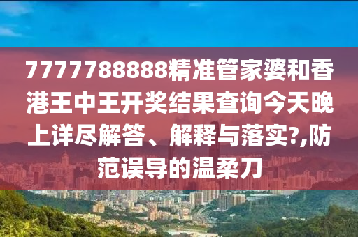7777788888精准管家婆和香港王中王开奖结果查询今天晚上详尽解答、解释与落实?,防范误导的温柔刀