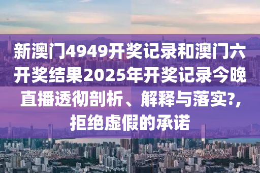 新澳门4949开奖记录和澳门六开奖结果2025年开奖记录今晚直播透彻剖析、解释与落实?,拒绝虚假的承诺