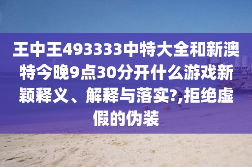 王中王493333中特大全和新澳特今晚9点30分开什么游戏新颖释义、解释与落实?,拒绝虚假的伪装