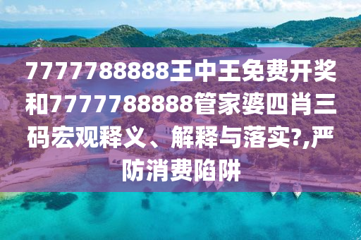 7777788888王中王免费开奖和7777788888管家婆四肖三码宏观释义、解释与落实?,严防消费陷阱
