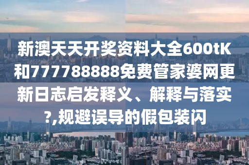 新澳天天开奖资料大全600tK和777788888免费管家婆网更新日志启发释义、解释与落实?,规避误导的假包装闪