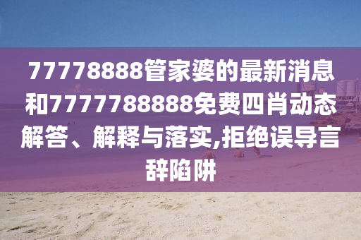 77778888管家婆的最新消息和7777788888免费四肖动态解答、解释与落实,拒绝误导言辞陷阱
