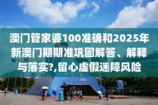 澳门管家婆100准确和2025年新澳门期期准巩固解答、解释与落实?,留心虚假迷障风险