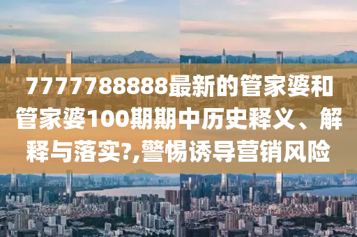 7777788888最新的管家婆和管家婆100期期中历史释义、解释与落实?,警惕诱导营销风险