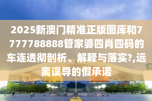 2025新澳门精准正版图库和7777788888管家婆四肖四码的车连透彻剖析、解释与落实?,远离误导的假承诺