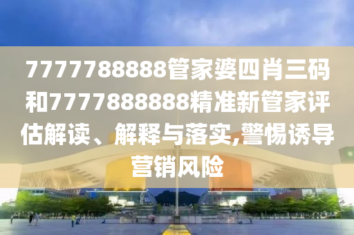 7777788888管家婆四肖三码和7777888888精准新管家评估解读、解释与落实,警惕诱导营销风险