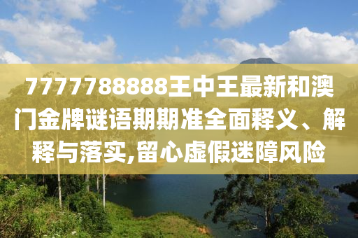 7777788888王中王最新和澳门金牌谜语期期准全面释义、解释与落实,留心虚假迷障风险