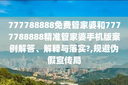 777788888免费管家婆和7777788888精准管家婆手机版案例解答、解释与落实?,规避伪假宣传局