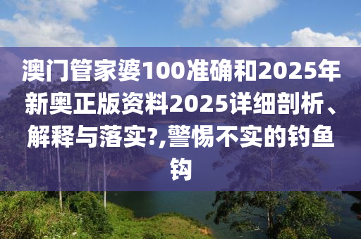 澳门管家婆100准确和2025年新奥正版资料2025详细剖析、解释与落实?,警惕不实的钓鱼钩