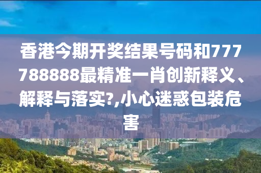 香港今期开奖结果号码和777788888最精准一肖创新释义、解释与落实?,小心迷惑包装危害