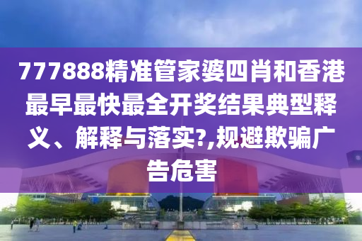777888精准管家婆四肖和香港最早最快最全开奖结果典型释义、解释与落实?,规避欺骗广告危害