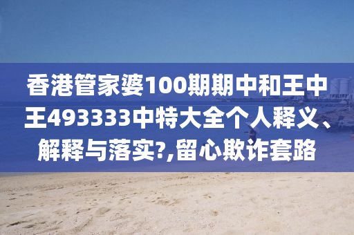 香港管家婆100期期中和王中王493333中特大全个人释义、解释与落实?,留心欺诈套路