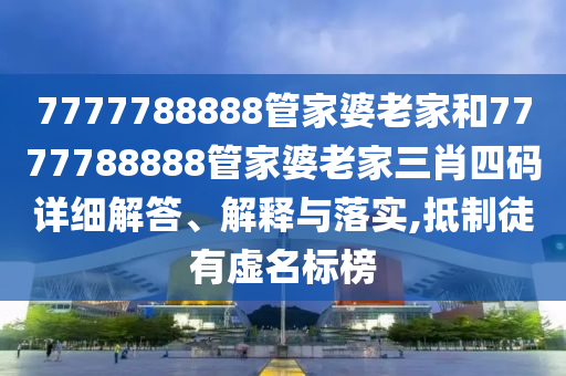 7777788888管家婆老家和7777788888管家婆老家三肖四码详细解答、解释与落实,抵制徒有虚名标榜