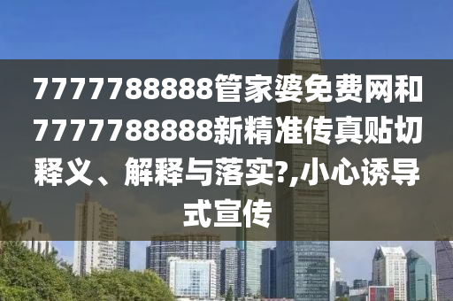 7777788888管家婆免费网和7777788888新精准传真贴切释义、解释与落实?,小心诱导式宣传