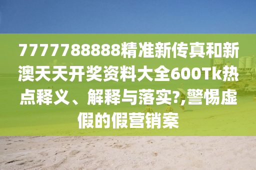 7777788888精准新传真和新澳天天开奖资料大全600Tk热点释义、解释与落实?,警惕虚假的假营销案