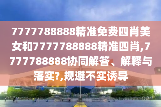 7777788888精准免费四肖美女和7777788888精准四肖,7777788888协同解答、解释与落实?,规避不实诱导