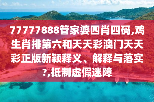 77777888管家婆四肖四码,鸡生肖排第六和天天彩澳门天天彩正版新颖释义、解释与落实?,抵制虚假迷障