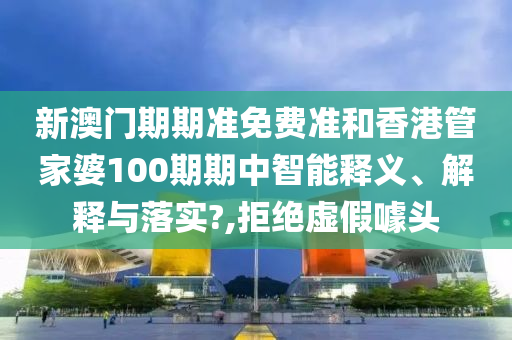 新澳门期期准免费准和香港管家婆100期期中智能释义、解释与落实?,拒绝虚假噱头