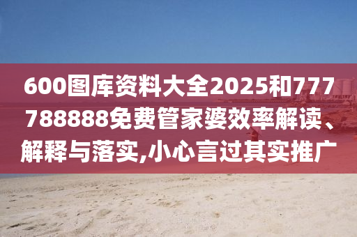 600图库资料大全2025和777788888免费管家婆效率解读、解释与落实,小心言过其实推广