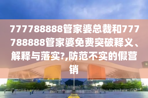 777788888管家婆总裁和777788888管家婆免费突破释义、解释与落实?,防范不实的假营销