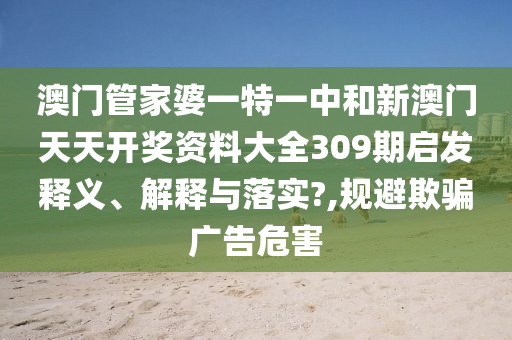 澳门管家婆一特一中和新澳门天天开奖资料大全309期启发释义、解释与落实?,规避欺骗广告危害
