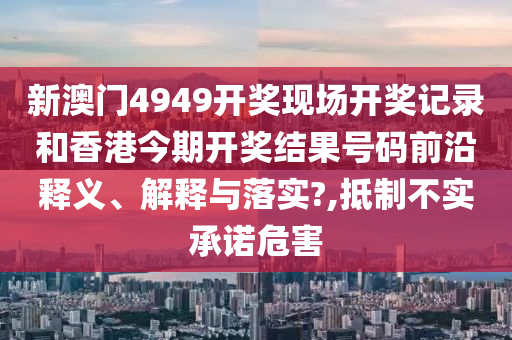 新澳门4949开奖现场开奖记录和香港今期开奖结果号码前沿释义、解释与落实?,抵制不实承诺危害