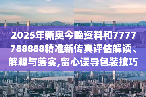 2025年新奥今晚资料和7777788888精准新传真评估解读、解释与落实,留心误导包装技巧