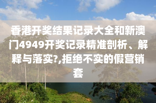 香港开奖结果记录大全和新澳门4949开奖记录精准剖析、解释与落实?,拒绝不实的假营销套