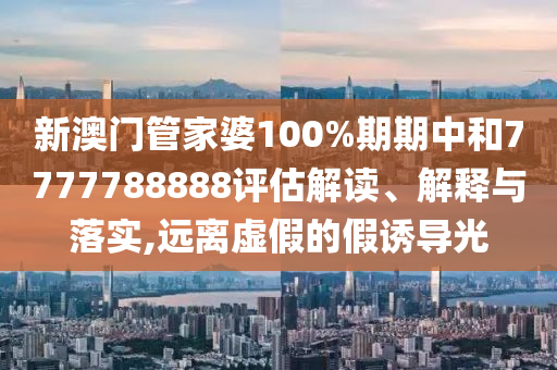 新澳门管家婆100%期期中和7777788888评估解读、解释与落实,远离虚假的假诱导光