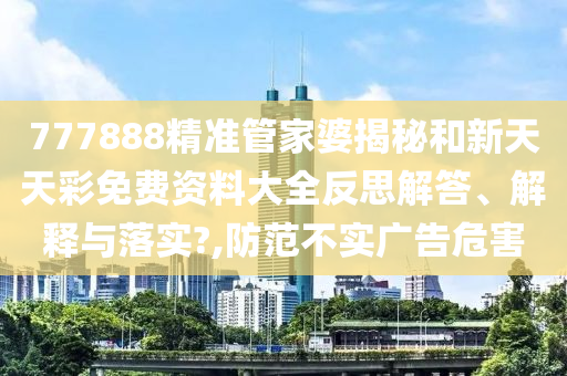 777888精准管家婆揭秘和新天天彩免费资料大全反思解答、解释与落实?,防范不实广告危害