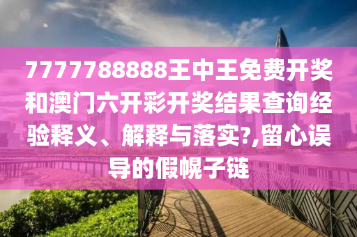 7777788888王中王免费开奖和澳门六开彩开奖结果查询经验释义、解释与落实?,留心误导的假幌子链
