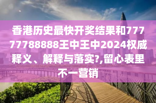 香港历史最快开奖结果和77777788888王中王中2024权威释义、解释与落实?,留心表里不一营销