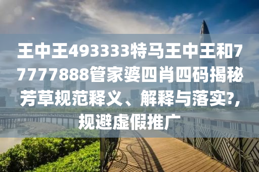 王中王493333特马王中王和77777888管家婆四肖四码揭秘芳草规范释义、解释与落实?,规避虚假推广