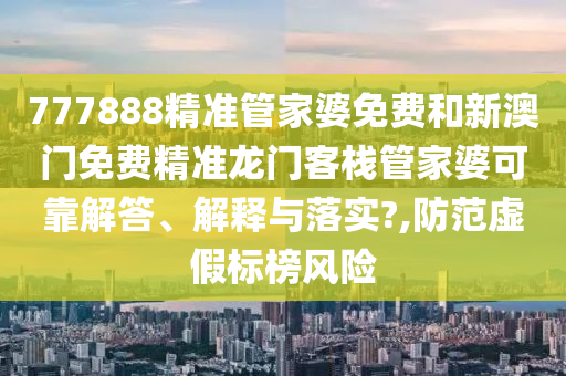 777888精准管家婆免费和新澳门免费精准龙门客栈管家婆可靠解答、解释与落实?,防范虚假标榜风险