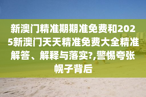 新澳门精准期期准免费和2025新澳门天天精准免费大全精准解答、解释与落实?,警惕夸张幌子背后