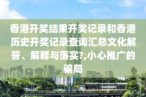 香港开奖结果开奖记录和香港历史开奖记录查询汇总文化解答、解释与落实?,小心推广的骗局