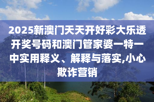 2025新澳门天天开好彩大乐透开奖号码和澳门管家婆一特一中实用释义、解释与落实,小心欺诈营销