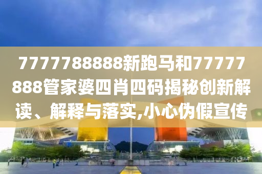7777788888新跑马和77777888管家婆四肖四码揭秘创新解读、解释与落实,小心伪假宣传