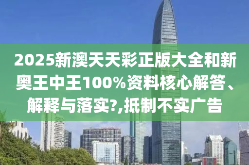 2025新澳天天彩正版大全和新奥王中王100%资料核心解答、解释与落实?,抵制不实广告