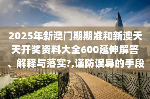 2025年新澳门期期准和新澳天天开奖资料大全600延伸解答、解释与落实?,谨防误导的手段