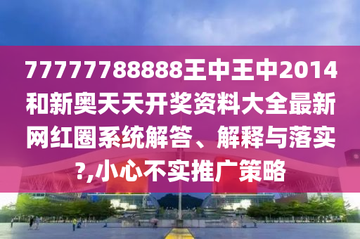 77777788888王中王中2014和新奥天天开奖资料大全最新网红圈系统解答、解释与落实?,小心不实推广策略