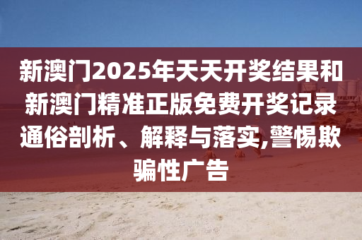 新澳门2025年天天开奖结果和新澳门精准正版免费开奖记录通俗剖析、解释与落实,警惕欺骗性广告