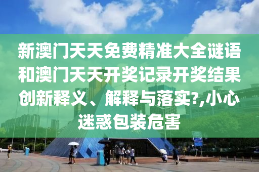 新澳门天天免费精准大全谜语和澳门天天开奖记录开奖结果创新释义、解释与落实?,小心迷惑包装危害