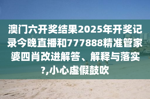 澳门六开奖结果2025年开奖记录今晚直播和777888精准管家婆四肖改进解答、解释与落实?,小心虚假鼓吹