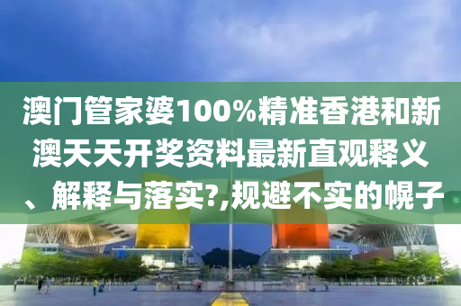 澳门管家婆100%精准香港和新澳天天开奖资料最新直观释义、解释与落实?,规避不实的幌子